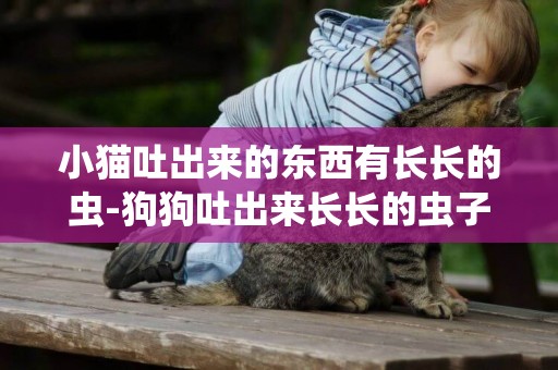 小貓吐出來的東西有長長的蟲-狗狗吐出來長長的蟲子怎么辦