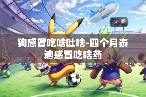 狗感冒吃啥吐啥-四個月泰迪感冒吃啥藥