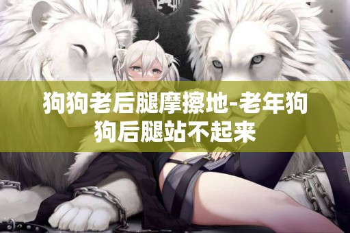 狗狗老后腿摩擦地-老年狗狗后腿站不起來