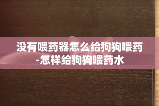 沒有喂藥器怎么給狗狗喂藥-怎樣給狗狗喂藥水