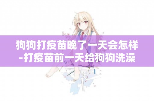 狗狗打疫苗晚了一天會怎樣-打疫苗前一天給狗狗洗澡會怎么樣