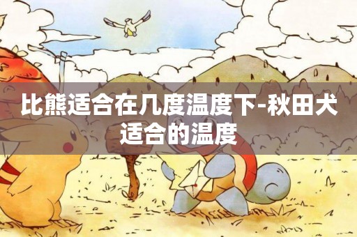 比熊適合在幾度溫度下-秋田犬適合的溫度
