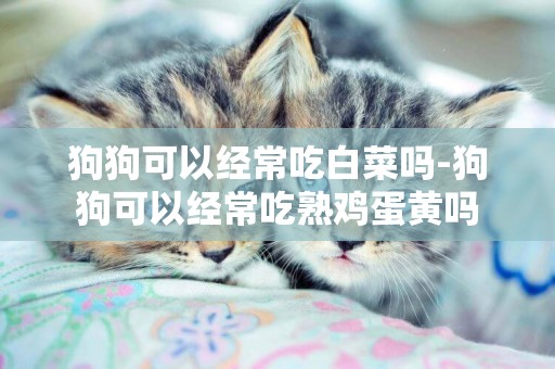 狗狗可以經常吃白菜嗎-狗狗可以經常吃熟雞蛋黃嗎