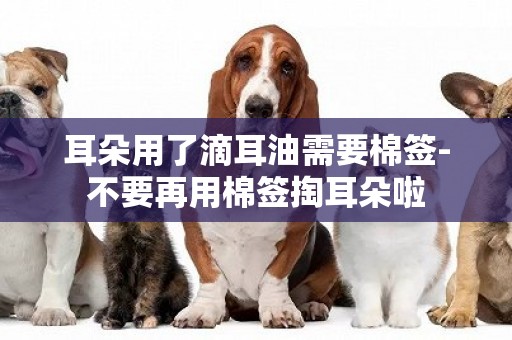 耳朵用了滴耳油需要棉簽-不要再用棉簽掏耳朵啦