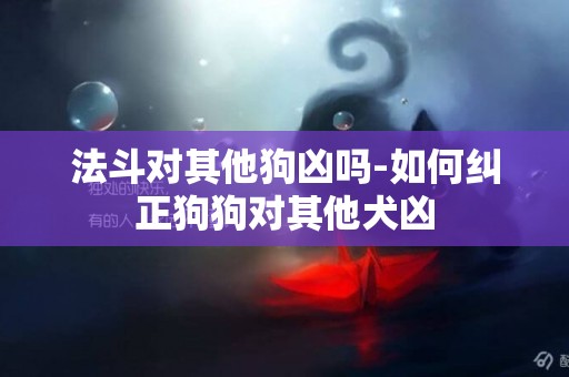 法斗對其他狗兇嗎-如何糾正狗狗對其他犬兇