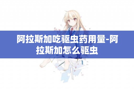 阿拉斯加吃驅蟲藥用量-阿拉斯加怎么驅蟲