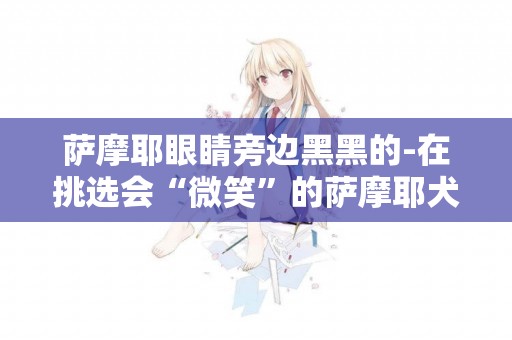 薩摩耶眼睛旁邊黑黑的-在挑選會“微笑”的薩摩耶犬時