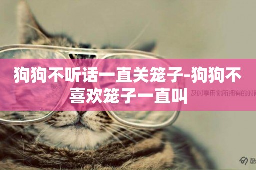 狗狗不聽話一直關籠子-狗狗不喜歡籠子一直叫