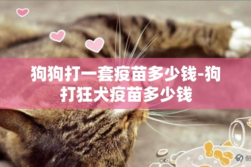 狗狗打一套疫苗多少錢-狗打狂犬疫苗多少錢