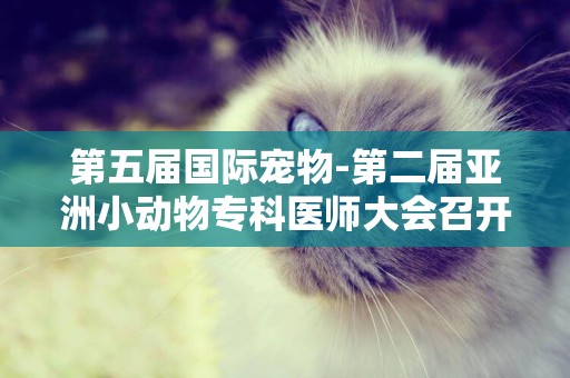第五屆國際寵物-第二屆亞洲小動物專科醫師大會召開