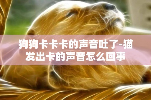 狗狗卡卡卡的聲音吐了-貓發出卡的聲音怎么回事