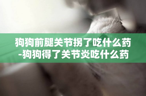 狗狗前腿關節拐了吃什么藥-狗狗得了關節炎吃什么藥好