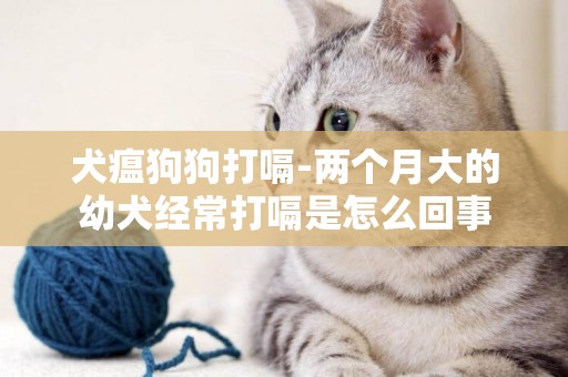 犬瘟狗狗打嗝-兩個月大的幼犬經常打嗝是怎么回事