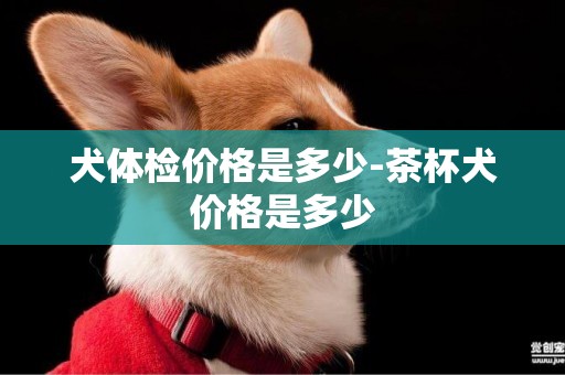 犬體檢價格是多少-茶杯犬價格是多少