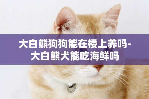 大白熊狗狗能在樓上養嗎-大白熊犬能吃海鮮嗎