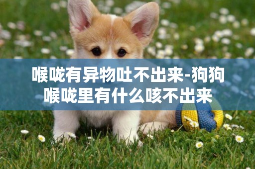 喉嚨有異物吐不出來-狗狗喉嚨里有什么咳不出來