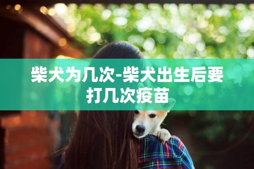 柴犬為幾次-柴犬出生后要打幾次疫苗