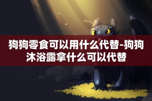 狗狗零食可以用什么代替-狗狗沐浴露拿什么可以代替