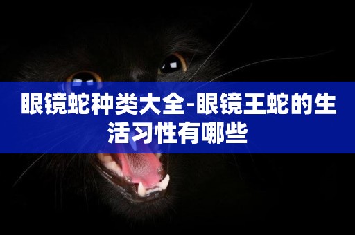 眼鏡蛇種類大全-眼鏡王蛇的生活習性有哪些