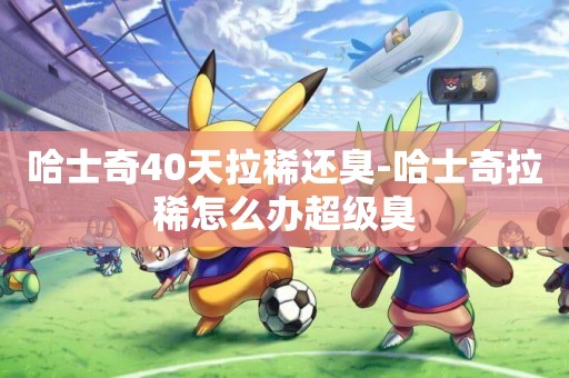 哈士奇40天拉稀還臭-哈士奇拉稀怎么辦超級臭