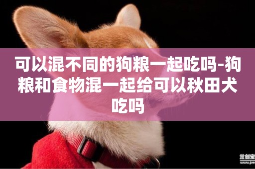 可以混不同的狗糧一起吃嗎-狗糧和食物混一起給可以秋田犬吃嗎