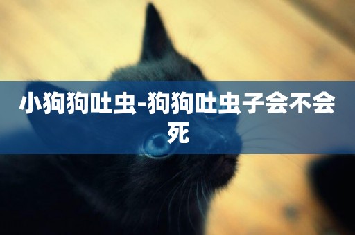 小狗狗吐蟲-狗狗吐蟲子會不會死