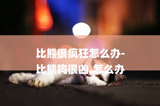 比熊很瘋狂怎么辦-
比熊狗很兇,怎么辦