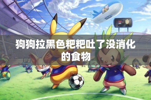 狗狗拉黑色粑粑吐了沒消化的食物
