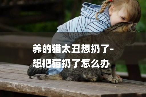 養的貓太丑想扔了-
想把貓扔了怎么辦