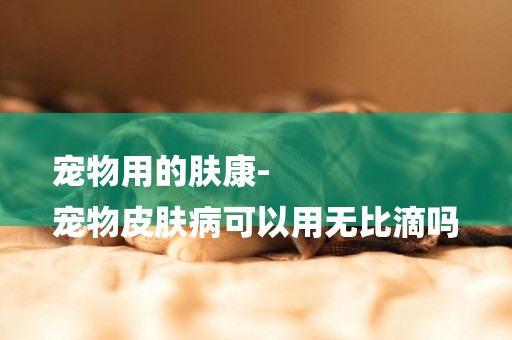 寵物用的膚康-
寵物皮膚病可以用無比滴嗎