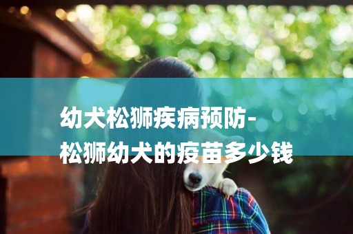 幼犬松獅疾病預防-
松獅幼犬的疫苗多少錢