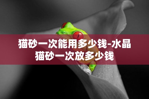 貓砂一次能用多少錢-水晶貓砂一次放多少錢