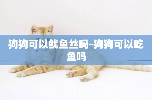狗狗可以魷魚絲嗎-狗狗可以吃魚嗎