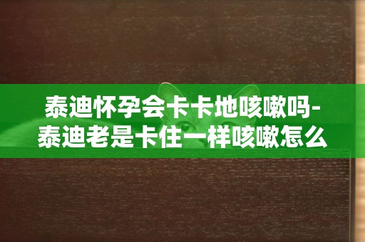 泰迪懷孕會卡卡地咳嗽嗎-泰迪老是卡住一樣咳嗽怎么回事