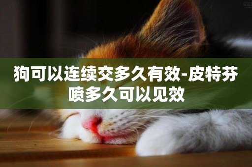 狗可以連續交多久有效-皮特芬噴多久可以見效