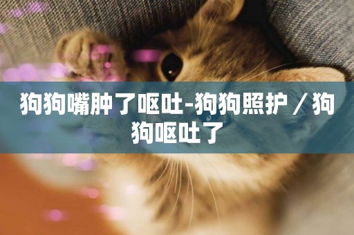 狗狗嘴腫了嘔吐-狗狗照護／狗狗嘔吐了