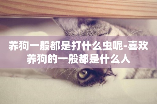 養狗一般都是打什么蟲呢-喜歡養狗的一般都是什么人