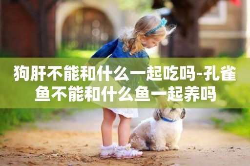 狗肝不能和什么一起吃嗎-孔雀魚不能和什么魚一起養嗎