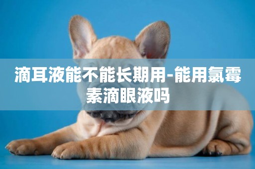 滴耳液能不能長期用-能用氯霉素滴眼液嗎