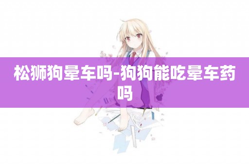 松獅狗暈車嗎-狗狗能吃暈車藥嗎