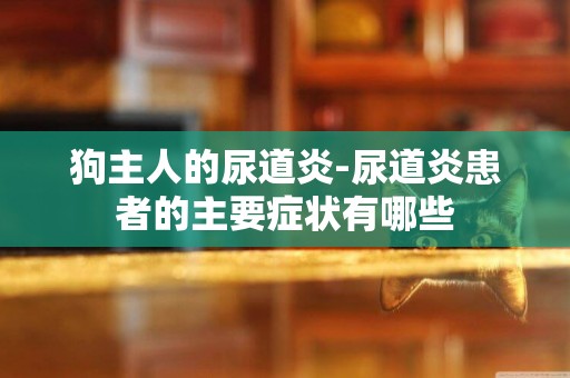 狗主人的尿道炎-尿道炎患者的主要癥狀有哪些