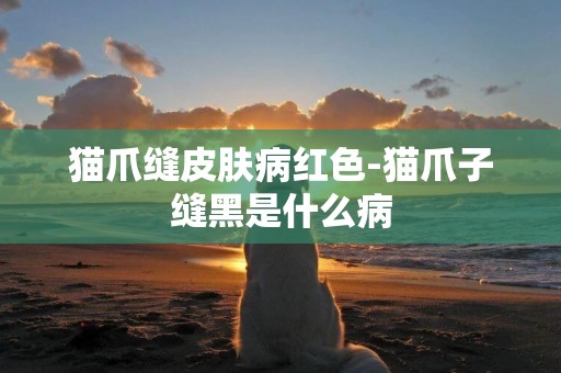 貓爪縫皮膚病紅色-貓爪子縫黑是什么病