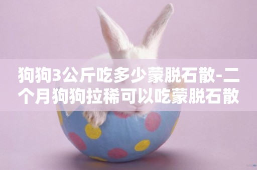 狗狗3公斤吃多少蒙脫石散-二個月狗狗拉稀可以吃蒙脫石散
