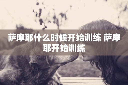 薩摩耶什么時候開始訓練 薩摩耶開始訓練