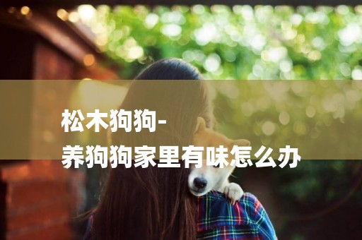 松木狗狗-
養狗狗家里有味怎么辦