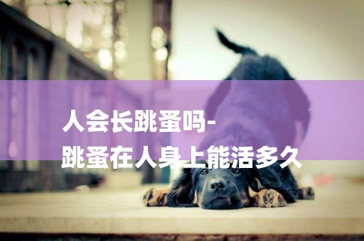人會長跳蚤嗎-
跳蚤在人身上能活多久