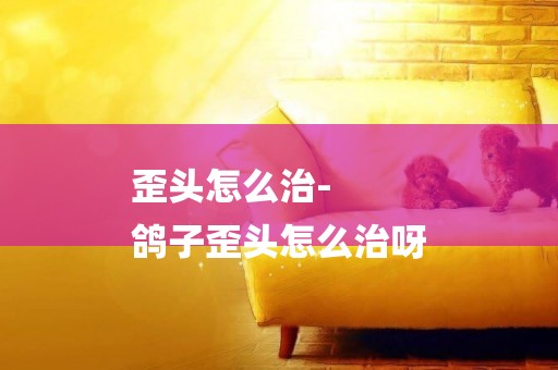 歪頭怎么治-
鴿子歪頭怎么治呀