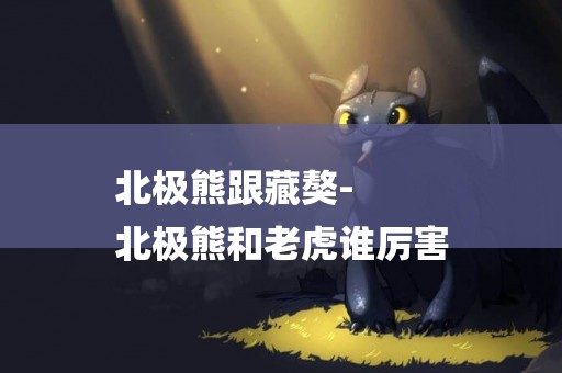 北極熊跟藏獒-
北極熊和老虎誰厲害