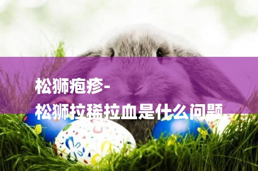松獅皰疹-
松獅拉稀拉血是什么問題