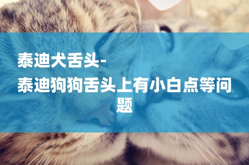 泰迪犬舌頭-
泰迪狗狗舌頭上有小白點等問題